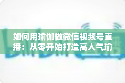 如何用瑜伽做微信视频号直播：从零开始打造高人气瑜伽直播间的完整指南