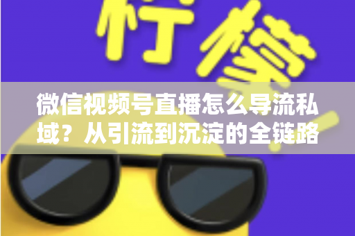 微信视频号直播怎么导流私域？从引流到沉淀的全链路实战指南