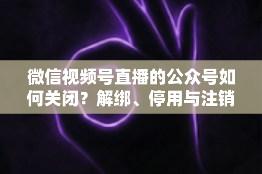 微信视频号直播的公众号如何关闭？解绑、停用与注销全流程一站式指南