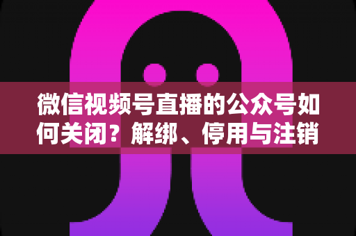 微信视频号直播的公众号如何关闭？解绑、停用与注销全流程一站式指南