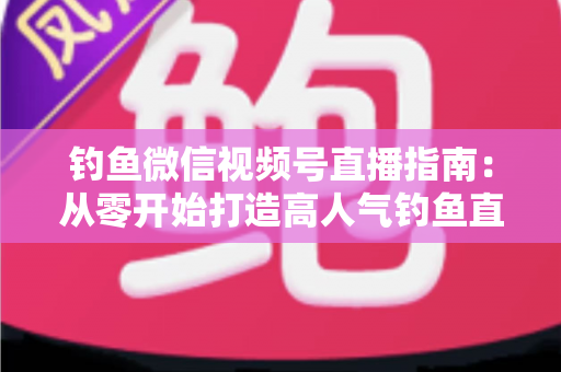 钓鱼微信视频号直播指南：从零开始打造高人气钓鱼直播间的实战攻略