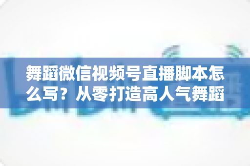 舞蹈微信视频号直播脚本怎么写？从零打造高人气舞蹈直播的完整指南