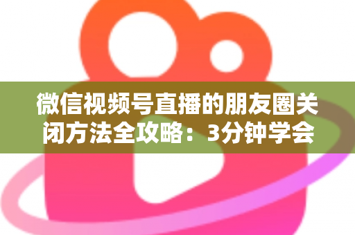 微信视频号直播的朋友圈关闭方法全攻略：3分钟学会隐私设置，还原一个清爽不打扰的朋友圈