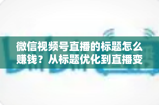 微信视频号直播的标题怎么赚钱？从标题优化到直播变现的实战指南