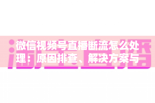 微信视频号直播断流怎么处理：原因排查、解决方案与预防全指南