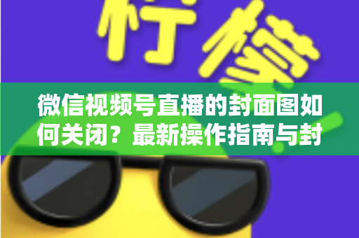 微信视频号直播的封面图如何关闭？最新操作指南与封面设置技巧全解析