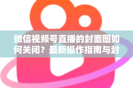 微信视频号直播的封面图如何关闭？最新操作指南与封面设置技巧全解析