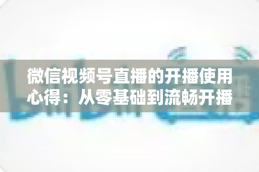 微信视频号直播的开播使用心得：从零基础到流畅开播的完整实战指南