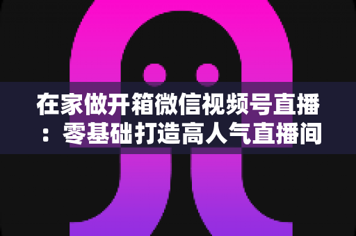在家做开箱微信视频号直播：零基础打造高人气直播间的完整实战指南