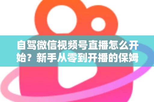 自驾微信视频号直播怎么开始？新手从零到开播的保姆级实战教程