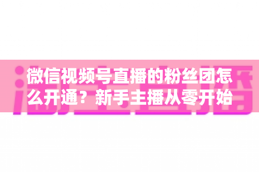 微信视频号直播的粉丝团怎么开通？新手主播从零开始开通与运营粉丝团的完整实用指南