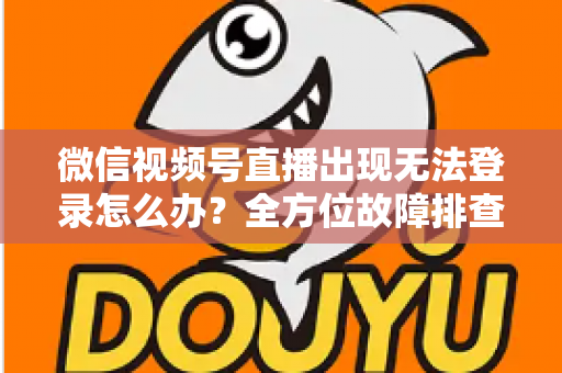 微信视频号直播出现无法登录怎么办？全方位故障排查与实用解决方案指南