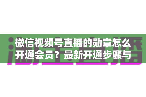 微信视频号直播的勋章怎么开通会员？最新开通步骤与会员权益全解析