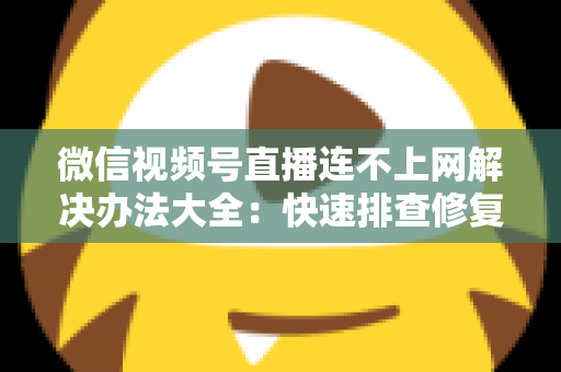 微信视频号直播连不上网解决办法大全：快速排查修复，让你的直播畅通无阻