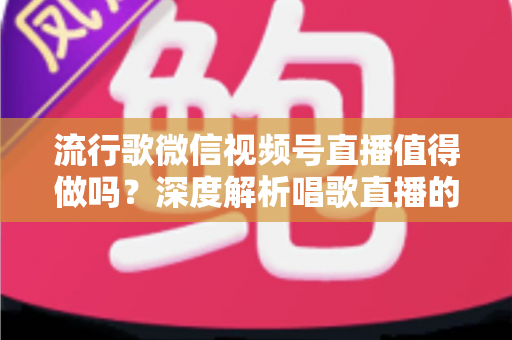 流行歌微信视频号直播值得做吗？深度解析唱歌直播的机遇、收益与实战攻略