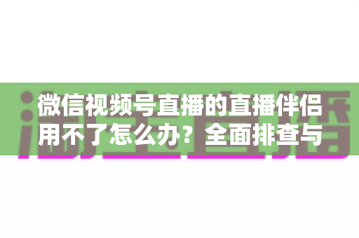 微信视频号直播的直播伴侣用不了怎么办？全面排查与高效解决方案指南
