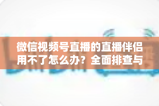 微信视频号直播的直播伴侣用不了怎么办？全面排查与高效解决方案指南
