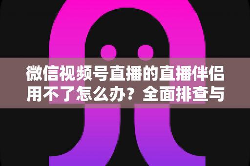 微信视频号直播的直播伴侣用不了怎么办？全面排查与高效解决方案指南