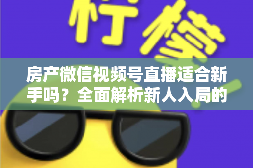 房产微信视频号直播适合新手吗？全面解析新人入局的可行性、优势与实操指南