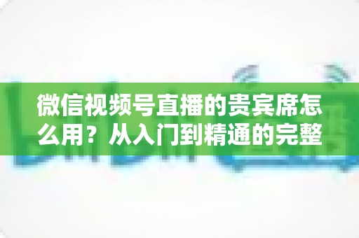 微信视频号直播的贵宾席怎么用？从入门到精通的完整实战指南