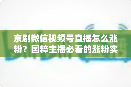 京剧微信视频号直播怎么涨粉？国粹主播必看的涨粉实战指南与运营秘籍