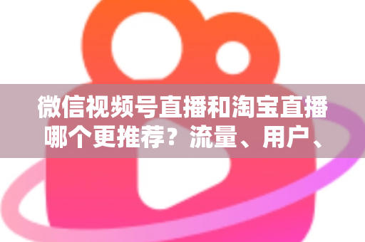 微信视频号直播和淘宝直播哪个更推荐？流量、用户、成本三维对比与选型全指南