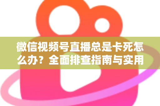 微信视频号直播总是卡死怎么办？全面排查指南与实用解决技巧助你流畅看播