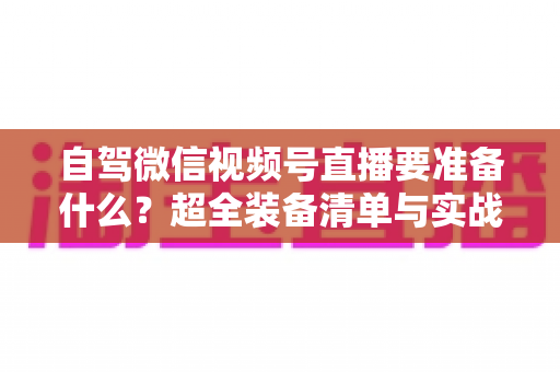 自驾微信视频号直播要准备什么?超全装备清单与实战避坑指南一次讲清 自驾微信视频号直播要准备什么?超全装备清单与实战避坑指南一次讲清
