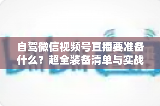 自驾微信视频号直播要准备什么？超全装备清单与实战避坑指南一次讲清