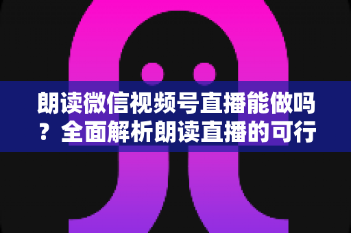 朗读微信视频号直播能做吗？全面解析朗读直播的可行性、玩法与变现指南
