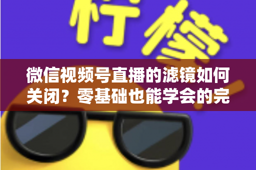 微信视频号直播的滤镜如何关闭？零基础也能学会的完整操作指南与避坑技巧