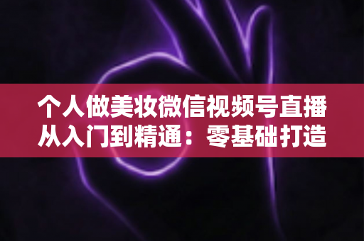 个人做美妆微信视频号直播从入门到精通:零基础打造高人气高转化美妆直播间的完整实战指南 个人做美妆微信视频号直播从入门到精通:零基础打造高人气高转化美妆直播间的完整实战指南