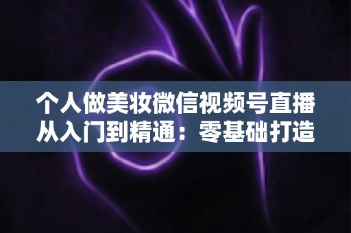 个人做美妆微信视频号直播从入门到精通：零基础打造高人气高转化美妆直播间的完整实战指南