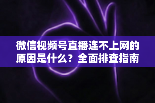 微信视频号直播连不上网的原因是什么？全面排查指南与实用解决方案大公开