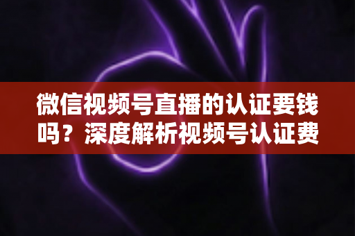 微信视频号直播的认证要钱吗？深度解析视频号认证费用、申请条件与完整流程指南