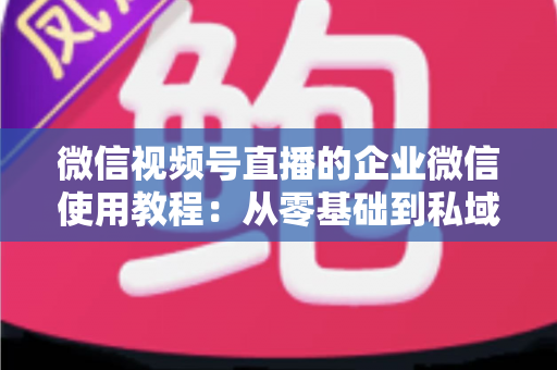 微信视频号直播的企业微信使用教程：从零基础到私域转化的全流程实战指南