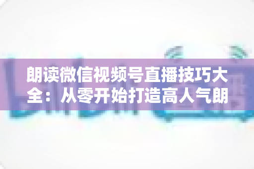 朗读微信视频号直播技巧大全：从零开始打造高人气朗读直播间的实战指南