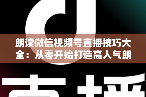 朗读微信视频号直播技巧大全：从零开始打造高人气朗读直播间的实战指南