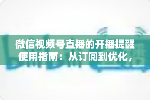 微信视频号直播的开播提醒使用指南：从订阅到优化，一文掌握全部操作细节
