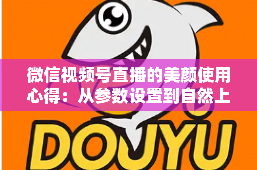 微信视频号直播的美颜使用心得：从参数设置到自然上镜的实战技巧全解析