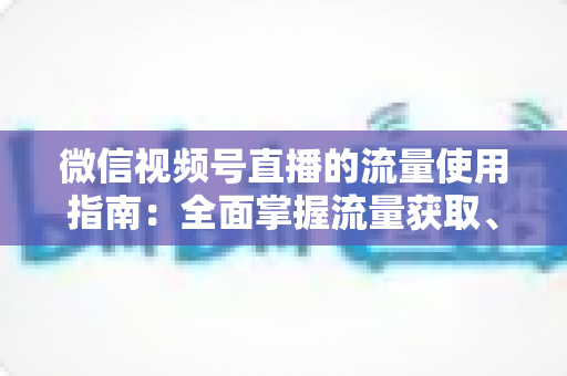微信视频号直播的流量使用指南：全面掌握流量获取、运营与转化的核心策略