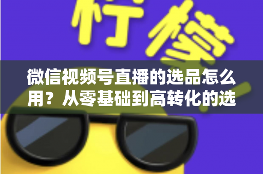 微信视频号直播的选品怎么用?从零基础到高转化的选品实战全攻略 微信视频号直播的选品怎么用?从零基础到高转化的选品实战全攻略