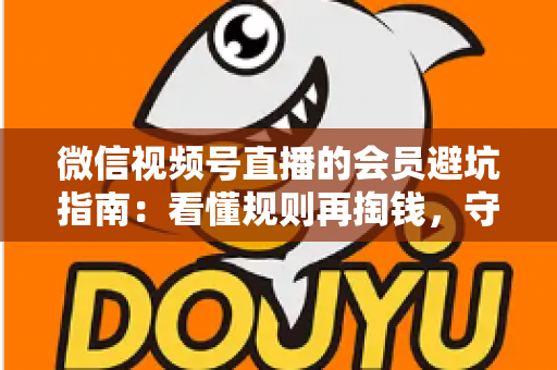 微信视频号直播的会员避坑指南：看懂规则再掏钱，守住钱包不踩雷