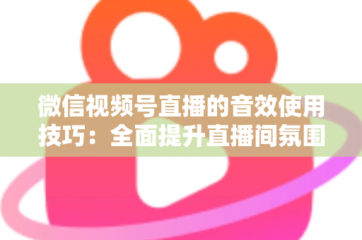 微信视频号直播的音效使用技巧：全面提升直播间氛围与观众互动的实用指南