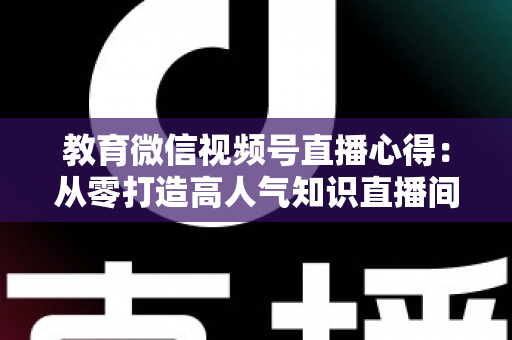 教育微信视频号直播心得:从零打造高人气知识直播间的全流程实战指南 教育微信视频号直播心得:从零打造高人气知识直播间的全流程实战指南