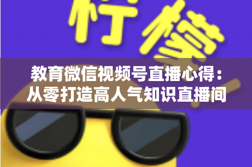 教育微信视频号直播心得:从零打造高人气知识直播间的全流程实战指南 教育微信视频号直播心得:从零打造高人气知识直播间的全流程实战指南