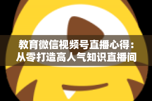 教育微信视频号直播心得：从零打造高人气知识直播间的全流程实战指南