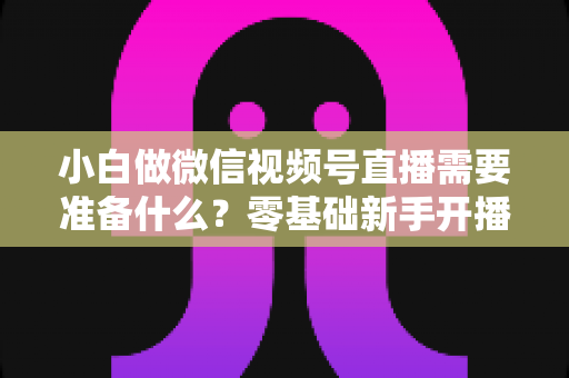 小白做微信视频号直播需要准备什么？零基础新手开播前的完整筹备清单与实操指南