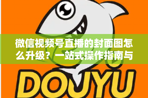 微信视频号直播的封面图怎么升级？一站式操作指南与封面优化全攻略