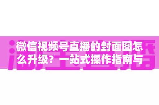 微信视频号直播的封面图怎么升级？一站式操作指南与封面优化全攻略